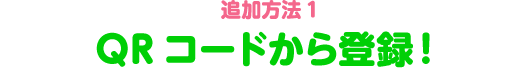  追加方法1　QRコードから登録！