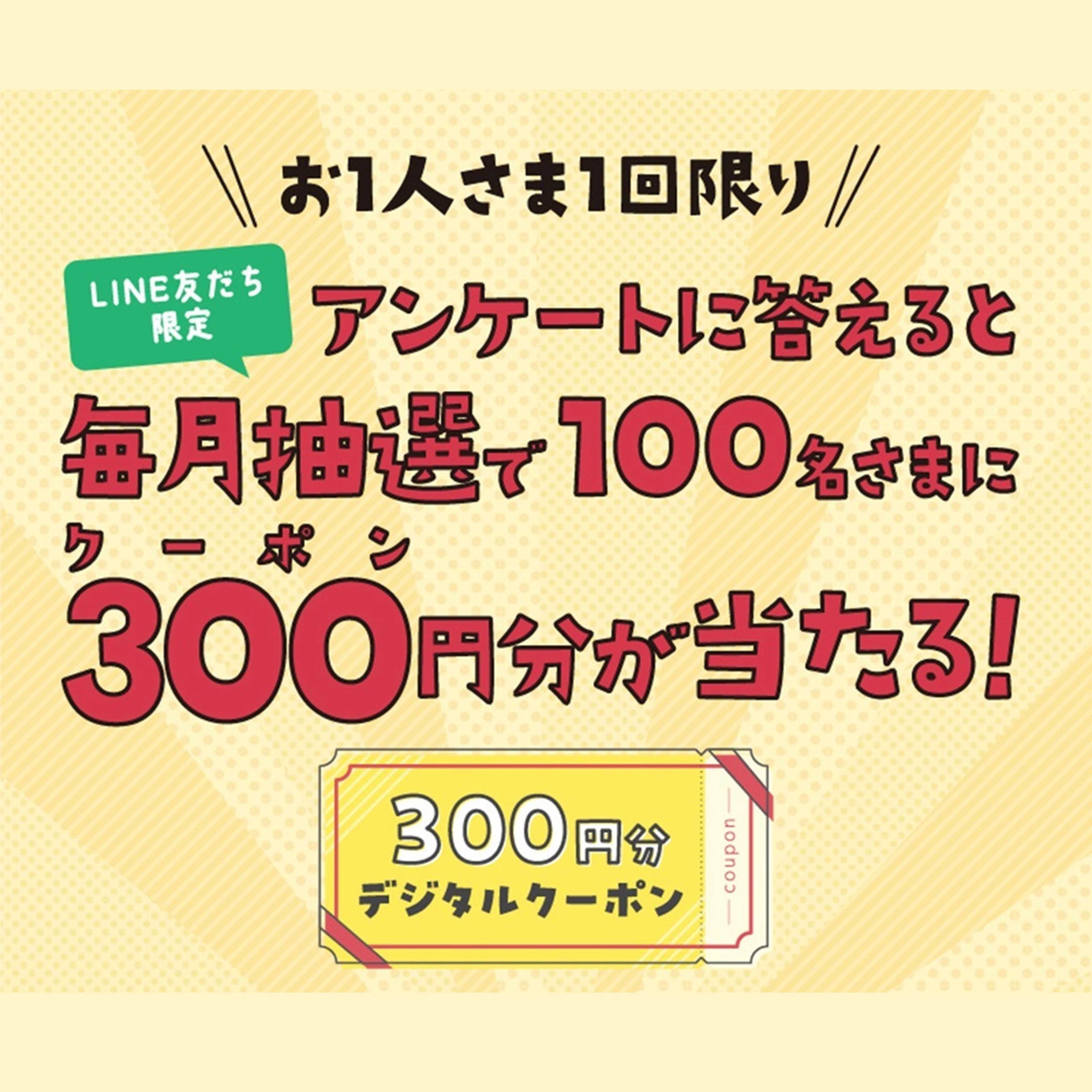 【LINE友だち限定】アンケートに答えると、毎月抽選で100名さまに300円分クーポンが当たる！